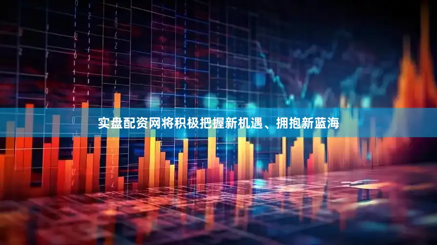 实盘配资网将积极把握新机遇、拥抱新蓝海