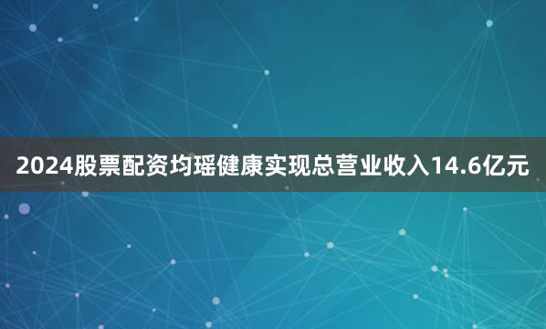 2024股票配资均瑶健康实现总营业收入14.6亿元
