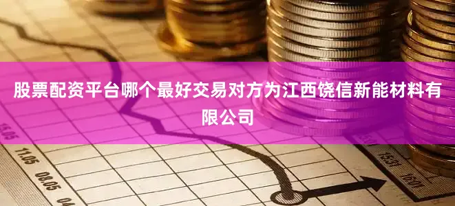 股票配资平台哪个最好交易对方为江西饶信新能材料有限公司