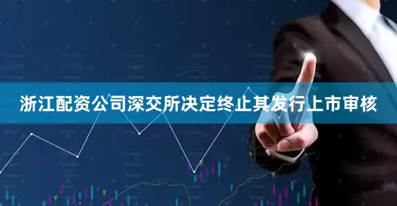 浙江配资公司深交所决定终止其发行上市审核