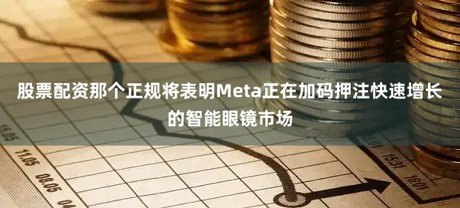 股票配资那个正规将表明Meta正在加码押注快速增长的智能眼镜市场