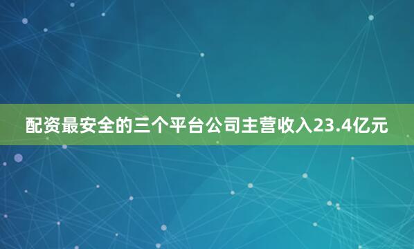 配资最安全的三个平台公司主营收入23.4亿元
