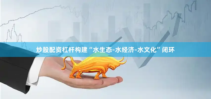 炒股配资杠杆构建“水生态-水经济-水文化”闭环