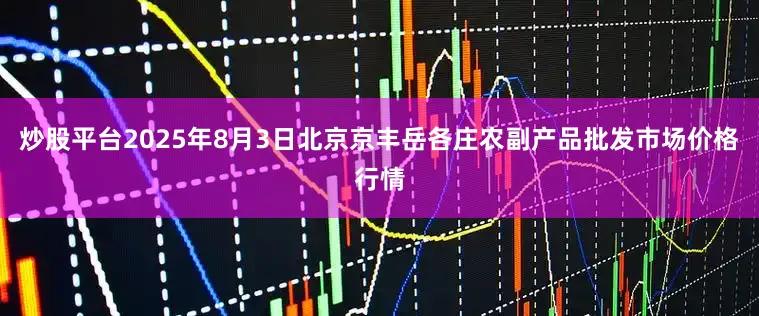 炒股平台2025年8月3日北京京丰岳各庄农副产品批发市场价格行情