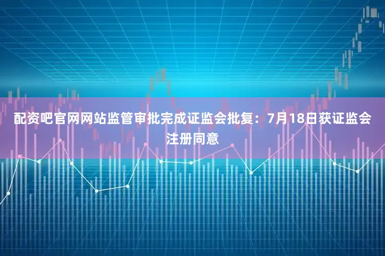 配资吧官网网站监管审批完成证监会批复：7月18日获证监会注册同意