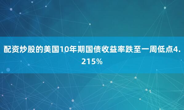 配资炒股的美国10年期国债收益率跌至一周低点4.215%