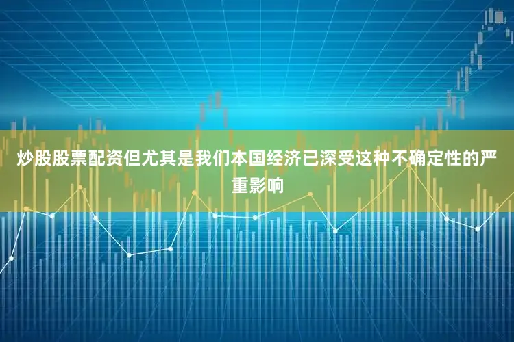 炒股股票配资但尤其是我们本国经济已深受这种不确定性的严重影响