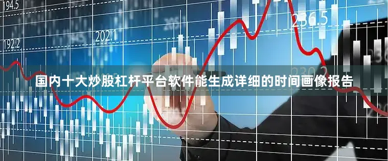 国内十大炒股杠杆平台软件能生成详细的时间画像报告