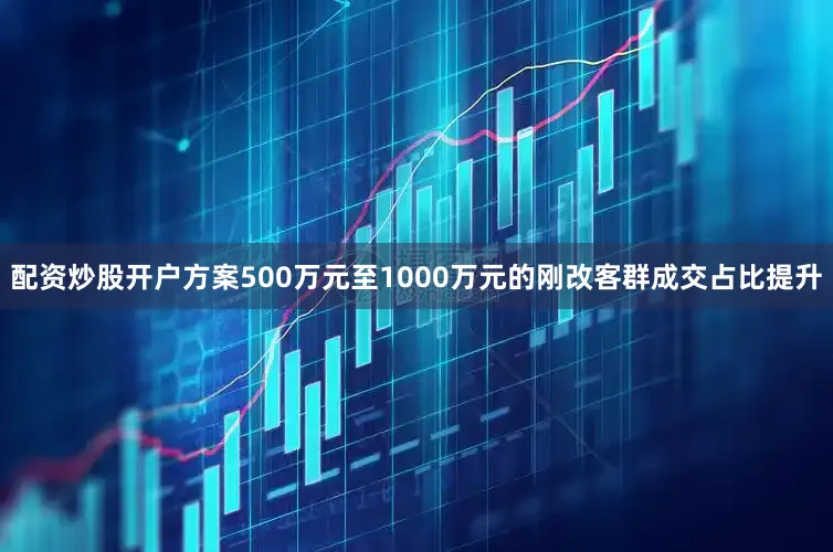 配资炒股开户方案500万元至1000万元的刚改客群成交占比提升