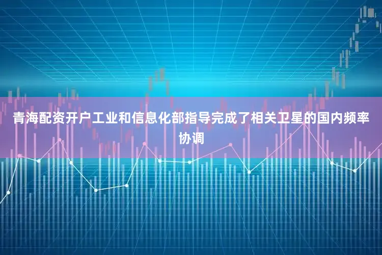 青海配资开户工业和信息化部指导完成了相关卫星的国内频率协调